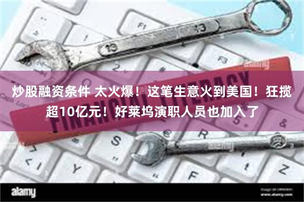 炒股融资条件 太火爆！这笔生意火到美国！狂揽超10亿元！好莱坞演职人员也加入了