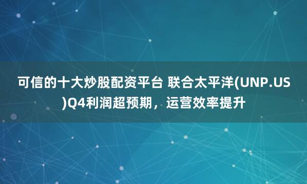 可信的十大炒股配资平台 联合太平洋(UNP.US)Q4利润超预期，运营效率提升