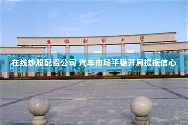 在线炒股配资公司 汽车市场平稳开局提振信心