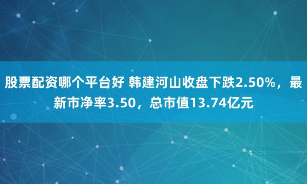 股票配资哪个平台好 韩建河山收盘下跌2.50%，最新市净率3.50，总市值13.74亿元