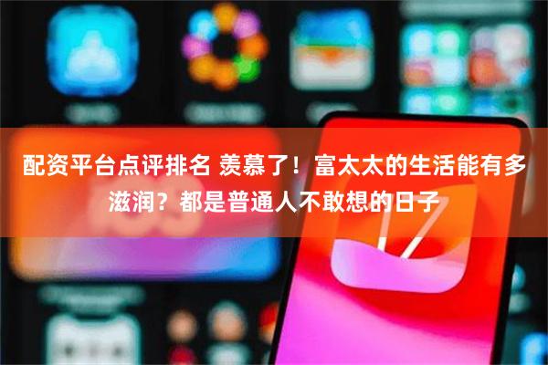 配资平台点评排名 羡慕了！富太太的生活能有多滋润？都是普通人不敢想的日子
