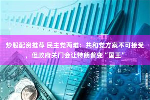 炒股配资推荐 民主党两难：共和党方案不可接受，但政府关门会让特朗普变“国王”