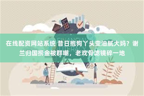 在线配资网站系统 昔日抱狗丫头变油腻大妈？谢兰归国捞金被群嘲，老戏骨滤镜碎一地
