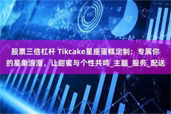 股票三倍杠杆 Tikcake星座蛋糕定制：专属你的星象浪漫，让甜蜜与个性共鸣_主题_服务_配送