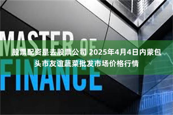 股票配资是去股票公司 2025年4月4日内蒙包头市友谊蔬菜批发市场价格行情