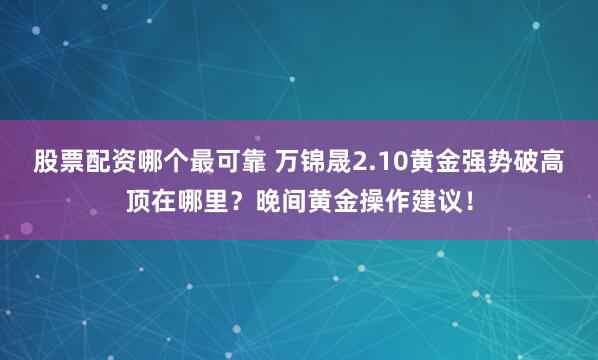 股票配资哪个最可靠 万锦晟2.10黄金强势破高顶在哪里？晚间黄金操作建议！