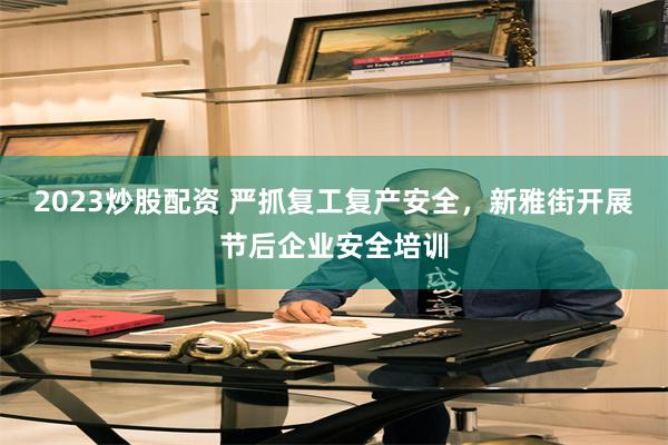 2023炒股配资 严抓复工复产安全，新雅街开展节后企业安全培训