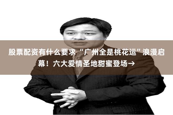 股票配资有什么要求 “广州全是桃花运”浪漫启幕！六大爱情圣地甜蜜登场→