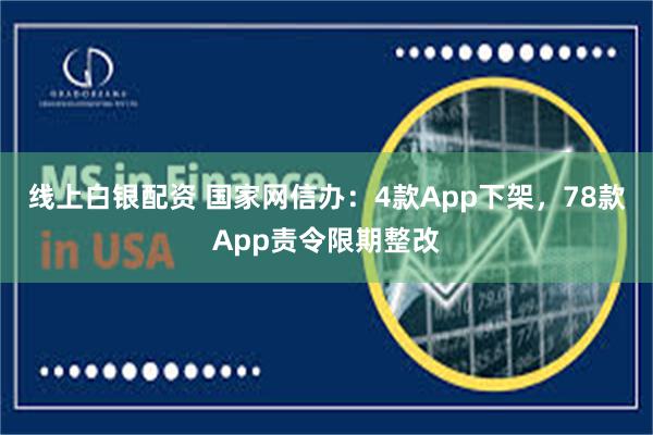 线上白银配资 国家网信办：4款App下架，78款App责令限期整改