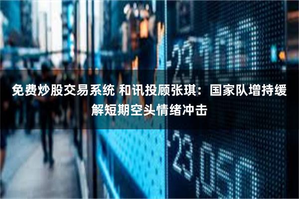 免费炒股交易系统 和讯投顾张琪：国家队增持缓解短期空头情绪冲击