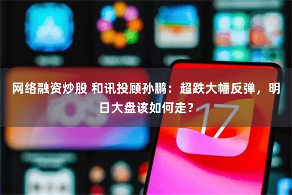 网络融资炒股 和讯投顾孙鹏：超跌大幅反弹，明日大盘该如何走？