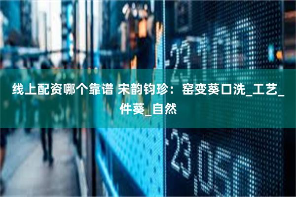线上配资哪个靠谱 宋韵钧珍：窑变葵口洗_工艺_件葵_自然