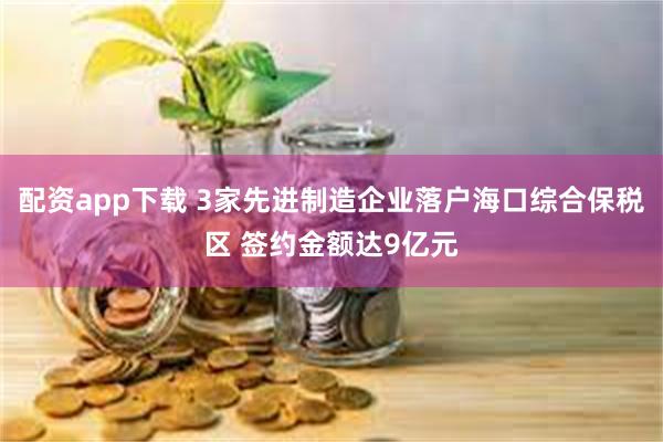 配资app下载 3家先进制造企业落户海口综合保税区 签约金额达9亿元