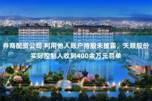 券商配资公司 利用他人账户持股未披露，天顺股份实际控制人收到400余万元罚单