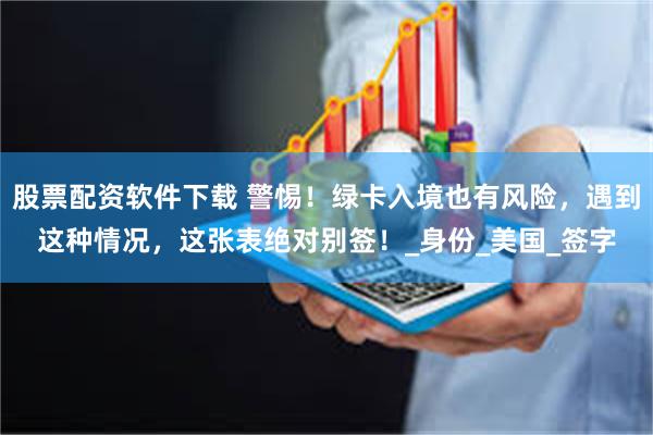 股票配资软件下载 警惕！绿卡入境也有风险，遇到这种情况，这张表绝对别签！_身份_美国_签字