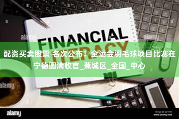 配资买卖股票 名次公布！全运会羽毛球项目比赛在宁德圆满收官_蕉城区_全国_中心