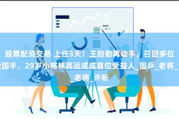 股票配资交易 上任3天！王励勤再动手，召回多位退役国手，29岁小将林高远或成首位受益人_国乒_老将_许昕