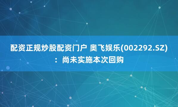 配资正规炒股配资门户 奥飞娱乐(002292.SZ)：尚未实施本次回购