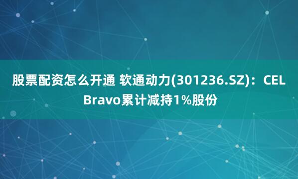 股票配资怎么开通 软通动力(301236.SZ)：CEL Bravo累计减持1%股份