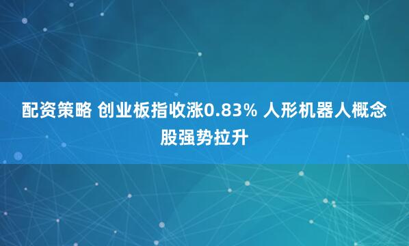 配资策略 创业板指收涨0.83% 人形机器人概念股强势拉升