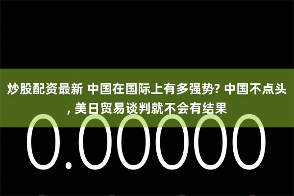 炒股配资最新 中国在国际上有多强势? 中国不点头, 美日贸易谈判就不会有结果