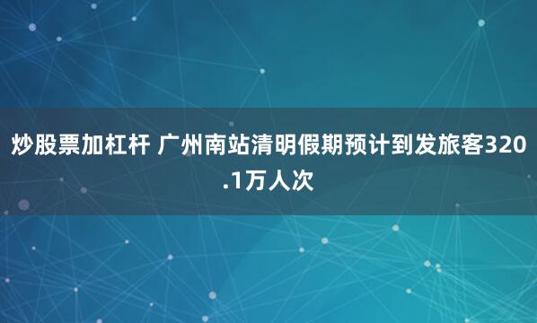 炒股票加杠杆 广州南站清明假期预计到发旅客320.1万人次