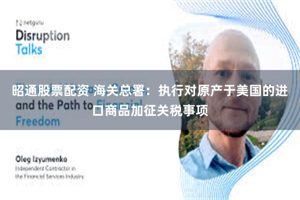 昭通股票配资 海关总署：执行对原产于美国的进口商品加征关税事项