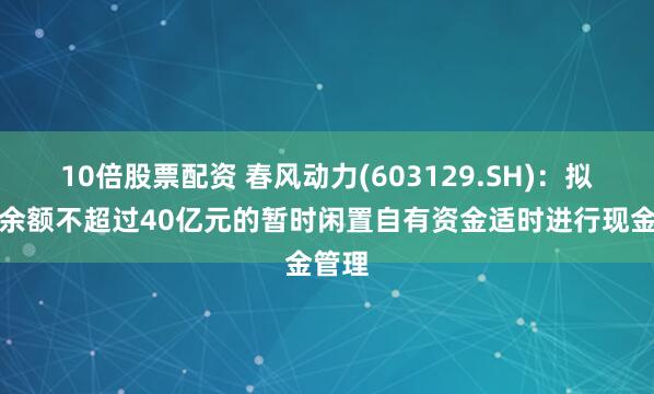10倍股票配资 春风动力(603129.SH)：拟使用余额不超过40亿元的暂时闲置自有资金适时进行现金管理