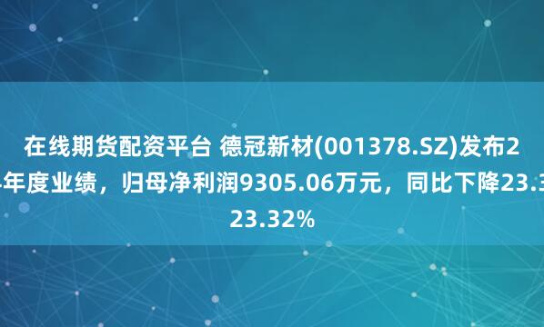 在线期货配资平台 德冠新材(001378.SZ)发布2024年度业绩，归母净利润9305.06万元，同比下降23.32%