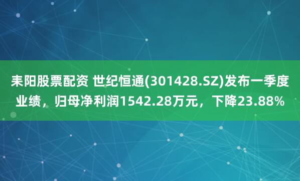 耒阳股票配资 世纪恒通(301428.SZ)发布一季度业绩，归母净利润1542.28万元，下降23.88%