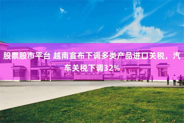 股票股市平台 越南宣布下调多类产品进口关税，汽车关税下调32%