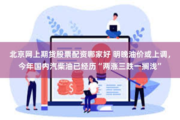 北京网上期货股票配资哪家好 明晚油价或上调，今年国内汽柴油已经历“两涨三跌一搁浅”