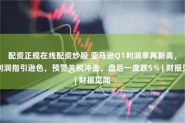 配资正规在线配资炒股 亚马逊Q1利润率再新高，但利润指引逊色，预警关税冲击，盘后一度跌5% | 财报见闻