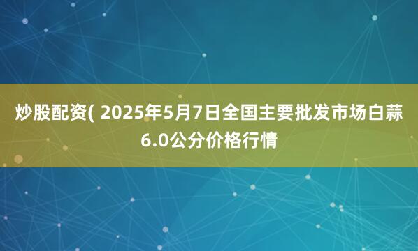 炒股配资( 2025年5月7日全国主要批发市场白蒜6.0公分价格行情