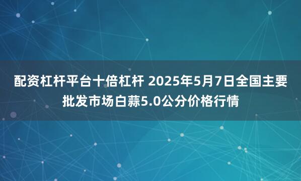 配资杠杆平台十倍杠杆 2025年5月7日全国主要批发市场白蒜5.0公分价格行情