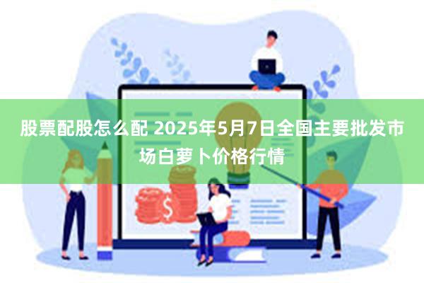 股票配股怎么配 2025年5月7日全国主要批发市场白萝卜价格行情