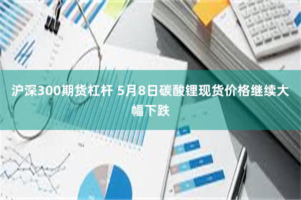 沪深300期货杠杆 5月8日碳酸锂现货价格继续大幅下跌