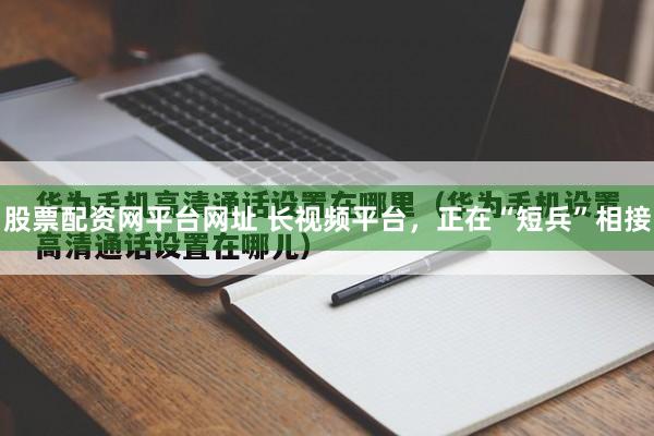 股票配资网平台网址 长视频平台，正在“短兵”相接
