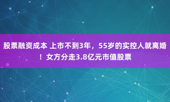 股票融资成本 上市不到3年，55岁的实控人就离婚！女方分走3.8亿元市值股票