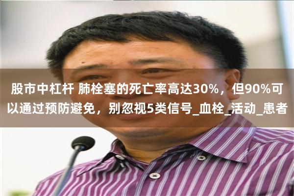 股市中杠杆 肺栓塞的死亡率高达30%，但90%可以通过预防避免，别忽视5类信号_血栓_活动_患者