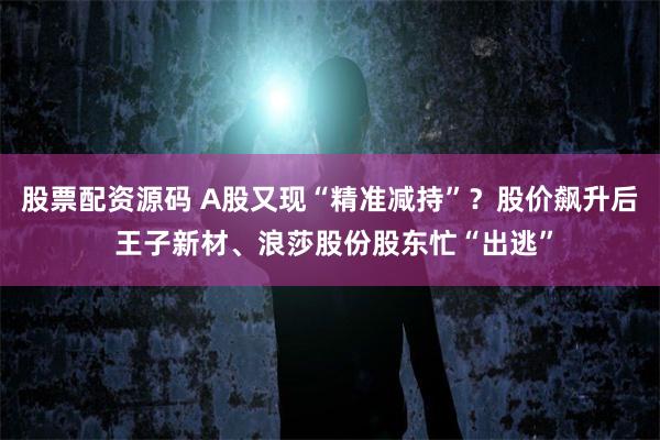 股票配资源码 A股又现“精准减持”？股价飙升后 王子新材、浪莎股份股东忙“出逃”