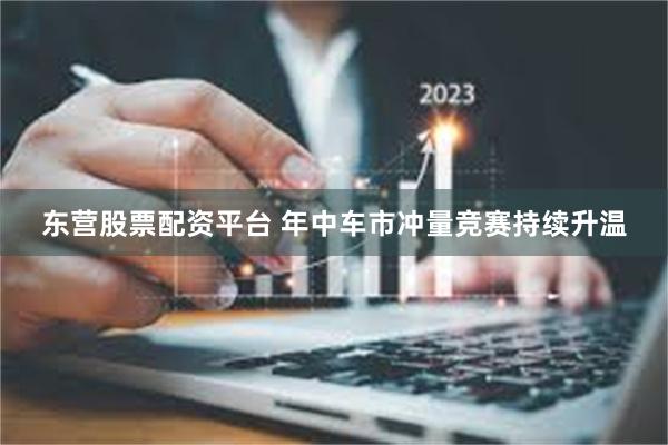 东营股票配资平台 年中车市冲量竞赛持续升温