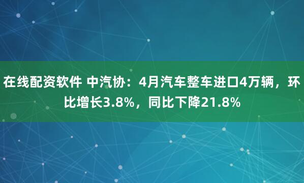 在线配资软件 中汽协：4月汽车整车进口4万辆，环比增长3.8%，同比下降21.8%