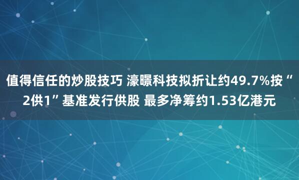 值得信任的炒股技巧 濠暻科技拟折让约49.7%按“2供1”基准发行供股 最多净筹约1.53亿港元