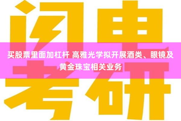 买股票里面加杠杆 高雅光学拟开展酒类、眼镜及黄金珠宝相关业务