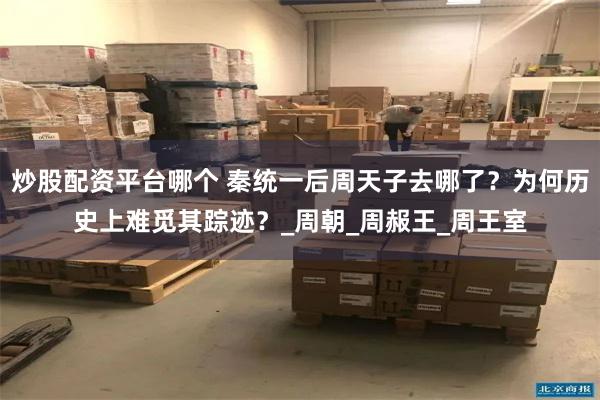炒股配资平台哪个 秦统一后周天子去哪了？为何历史上难觅其踪迹？_周朝_周赧王_周王室