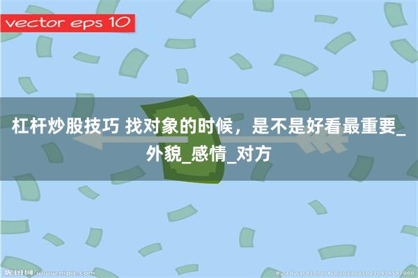 杠杆炒股技巧 找对象的时候，是不是好看最重要_外貌_感情_对方