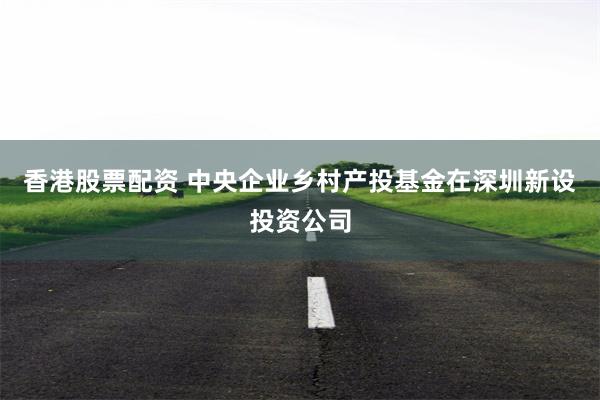 香港股票配资 中央企业乡村产投基金在深圳新设投资公司