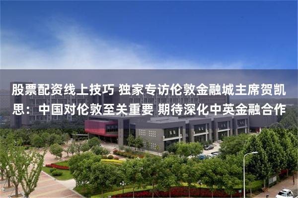 股票配资线上技巧 独家专访伦敦金融城主席贺凯思：中国对伦敦至关重要 期待深化中英金融合作