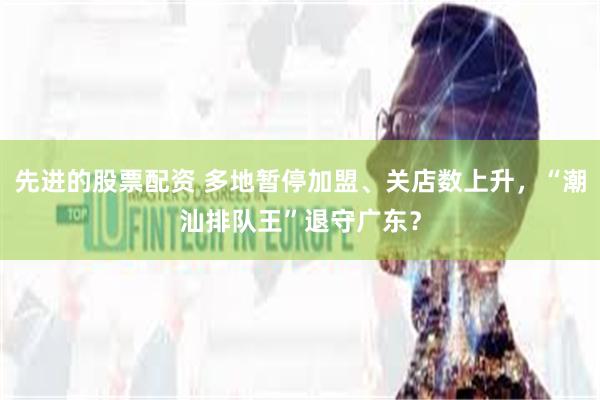 先进的股票配资 多地暂停加盟、关店数上升，“潮汕排队王”退守广东？